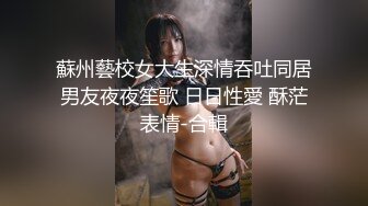 蘇州藝校女大生深情吞吐同居男友夜夜笙歌 日日性愛 酥茫表情-合輯