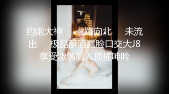 约炮大神❤️一路向北❤️未流出❤️极品醉酒露脸口交大J8享受激情后入顶撞呻吟