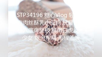 STP34196 糖心Vlog 轻调旗袍肉丝酥乳小母狗 玩具抽插小穴瘙痒至极 鲜嫩白虎反差少女 爆肏榨精 黑椒盖饭