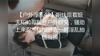 【户外淫乱4P】姐妹跟着姐夫和帅哥粉丝户外群交，骚劲上来忍不住加进去一起淫乱抽插互操