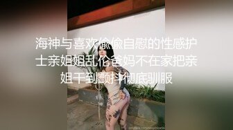 海神与喜欢偸偸自慰的性感护士亲姐姐乱伦爸妈不在家把亲姐干到颤抖彻底驯服