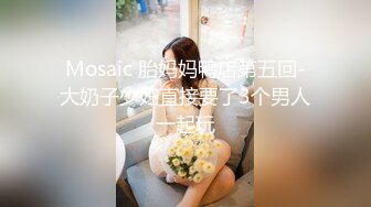 Mosaic 胎妈妈鸭店第五回-大奶子少妇直接要了3个男人一起玩