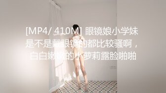 [MP4/ 410M] 眼镜娘小学妹 是不是戴眼镜的都比较骚啊，白白嫩嫩的小萝莉露脸啪啪