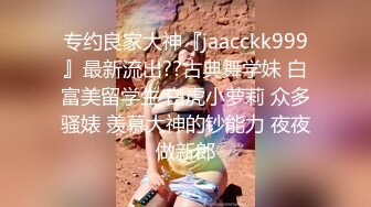 专约良家大神『jaacckk999』最新流出??古典舞学妹 白富美留学生 白虎小萝莉 众多骚婊 羡慕大神的钞能力 夜夜做新郎