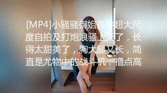 [MP4]小骚骚御姐各种超大尺度自拍及打炮浪骚上天了，长得太甜美了，胸大腿又长，简直是尤物中的战斗机，撸点高