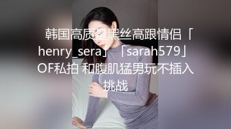 ✨韩国高质量黑丝高跟情侣「henry_sera」「sarah579」OF私拍 和腹肌猛男玩不插入挑战