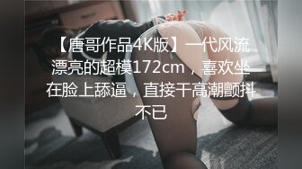 【唐哥作品4K版】一代风流漂亮的超模172cm，喜欢坐在脸上舔逼，直接干高潮颤抖不已