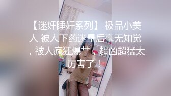 【迷奸睡奸系列】 极品小美人 被人下药迷晕后毫无知觉，被人疯狂爆艹，超凶超猛太厉害了！