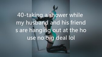 40-taking a shower while my husband and his friends are hanging out at the house no big deal lol