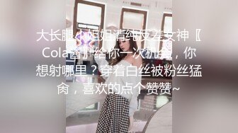 大长腿小姐姐清纯反差女神〖Cola酱〗给你一次机会，你想射哪里？穿着白丝被粉丝猛肏，喜欢的点个赞赞~