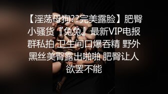 【淫荡母狗??完美露脸】肥臀小骚货『兔兔』最新VIP电报群私拍 卫生间口爆吞精 野外黑丝美臀露出啪啪 肥臀让人欲罢不能