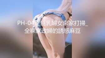 PH-047_巨乳婦女來家打掃_全裸家政婦的誘惑麻豆