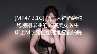 [MP4/ 2.1G] 橘子大神酒店约炮刚刚毕业的医院美女医生 床上M字腿自慰落地窗前啪啪