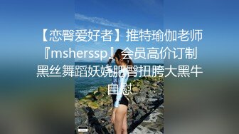 【恋臀爱好者】推特瑜伽老师『msherssp』会员高价订制 黑丝舞蹈妖娆肥臀扭胯大黑牛自慰