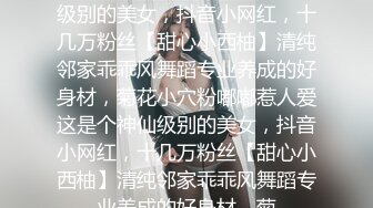 ★☆全网推荐☆★这是个神仙级别的美女，抖音小网红，十几万粉丝【甜心小西柚】清纯邻家乖乖风舞蹈专业养成的好身材，菊花小穴粉嘟嘟惹人爱这是个神仙级别的美女，抖音小网红，十几万粉丝【甜心小西柚】清纯邻家乖乖风舞蹈专业养成的好身材，菊