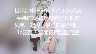 极品泄密流出视图广州新思路模特许XX被绿帽老公和他的兄弟一起操，最強口爆吞精，3p淫乱！场面极度混乱完整版