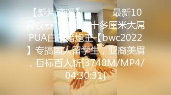 【新片速遞】 ⚫️⚫️最新10月收费完结，二十多厘米大屌PUA白皮猪炮王【bwc2022】专搞国人留学生，亚裔美眉，目标百人斩[3740M/MP4/04:30:31]