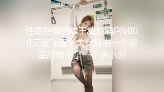 性欲特强的嫖王威哥酒店6000元双飞两个美女其中一个明星颜值干了一个多小时