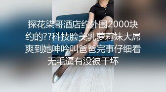 探花柒哥酒店约外围2000块约的??科技脸美乳萝莉妹大屌爽到她呻吟叫爸爸完事仔细看无毛逼有没被干坏