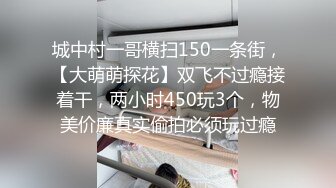 城中村一哥横扫150一条街，【大萌萌探花】双飞不过瘾接着干，两小时450玩3个，物美价廉真实偷拍必须玩过瘾