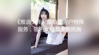 《推油少年》偷拍女客户特殊服务，骚熟女贴着面膜推胸