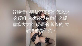 ??纯情小骚货??哥哥你怎么这么硬呀 人家还没有做什么呢 喜欢大大的 硬硬的 长长的 大家猜猜是什么？