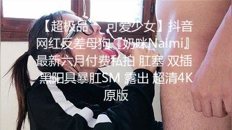 【超极品❤️可爱少女】抖音网红反差母狗『奶咪Naimi』最新六月付费私拍 肛塞 双插 黑阳具暴肛SM 露出 超清4K原版