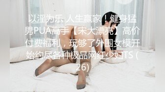 以淫为乐 人生赢家！健身猛男PUA高手【宋大漂亮】高价付费福利，玩够了外围女模开始约尽各种极品网红少妇TS (26)