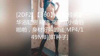 [2DF2] 【360】补漏 经典豪华浴缸房 精选 高颜值小情侣啪啪，身材好叫的骚[MP4/149MB][BT种子]