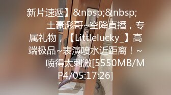 新片速遞】&nbsp;&nbsp;✨✨✨♈土豪彪哥~空降直播，专属礼物，【Littlelucky_】高端极品~表演喷水近距离！~✨✨✨喷得太刺激[5550MB/MP4/05:17:26]