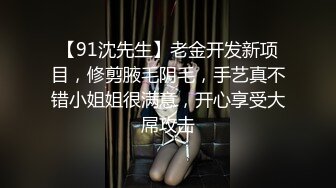 【91沈先生】老金开发新项目，修剪腋毛阴毛，手艺真不错小姐姐很满意，开心享受大屌攻击